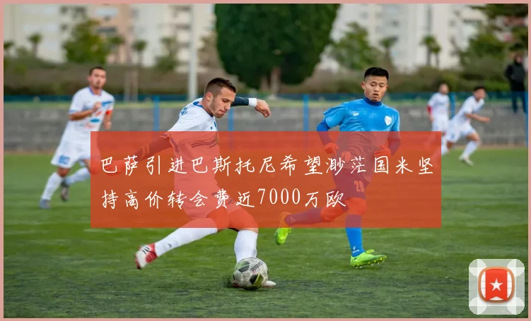巴萨引进巴斯托尼希望渺茫国米坚持高价转会费近7000万欧