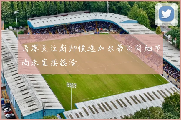 马赛关注新帅候选加尔蒂合同细节尚未直接接洽