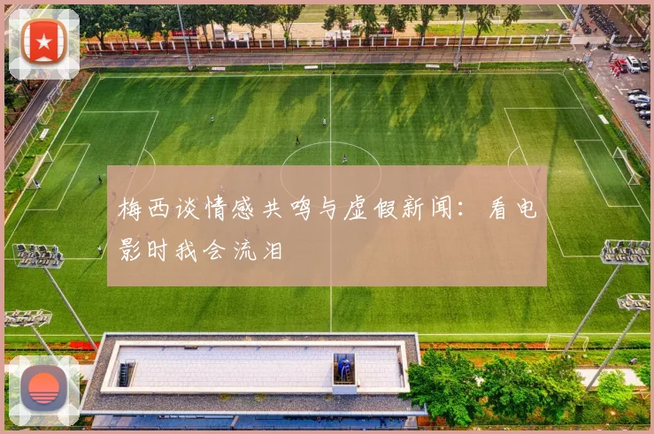 梅西谈情感共鸣与虚假新闻：看电影时我会流泪