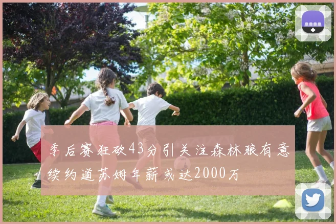 季后赛狂砍43分引关注森林狼有意续约道苏姆年薪或达2000万