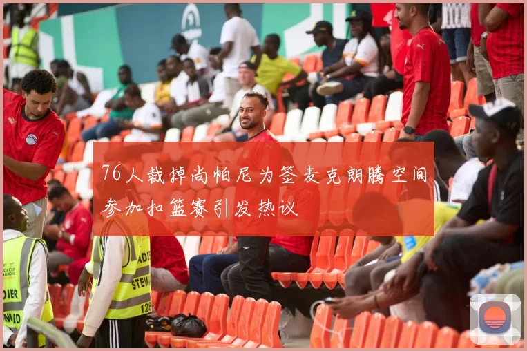 76人裁掉尚帕尼为签麦克朗腾空间参加扣篮赛引发热议