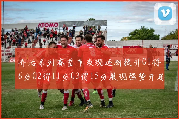 乔治系列赛首节表现逐渐提升G1得6分G2得11分G3得15分展现强势开局