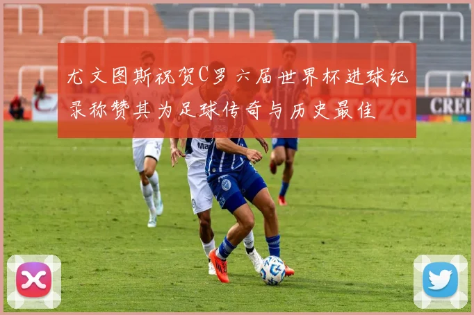 尤文图斯祝贺C罗六届世界杯进球纪录称赞其为足球传奇与历史最佳
