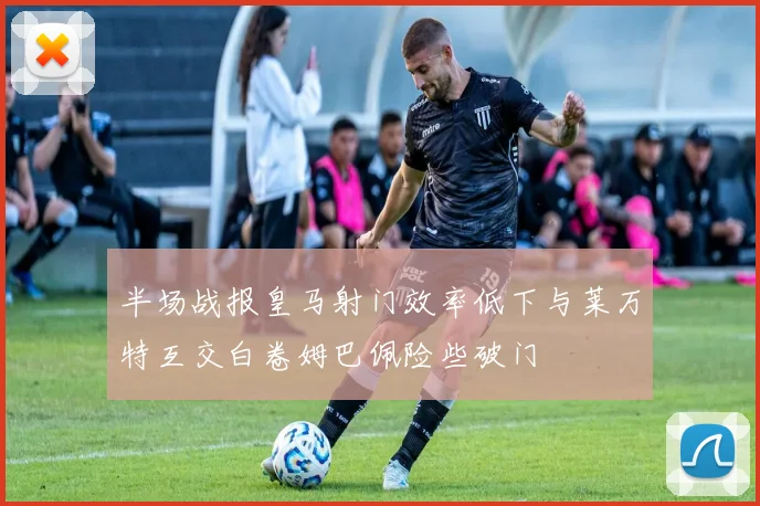 半场战报皇马射门效率低下与莱万特互交白卷姆巴佩险些破门
