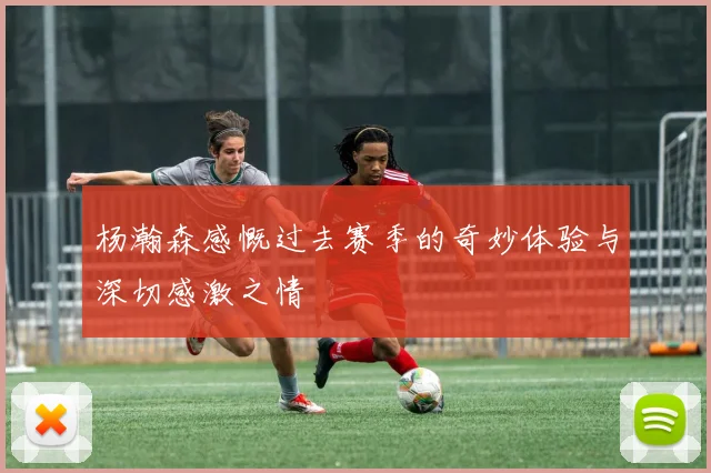 杨瀚森感慨过去赛季的奇妙体验与深切感激之情