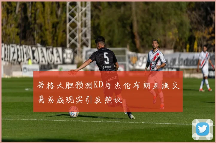 蒂格大胆预测KD与杰伦布朗互换交易或成现实引发热议