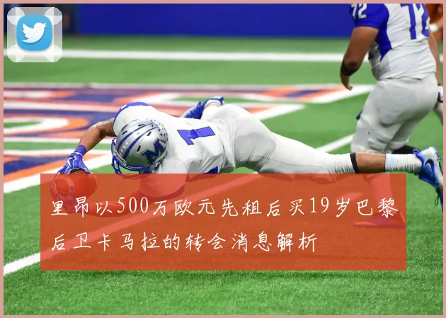 里昂以500万欧元先租后买19岁巴黎后卫卡马拉的转会消息解析