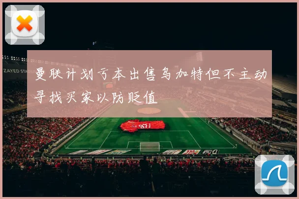 曼联计划亏本出售乌加特但不主动寻找买家以防贬值