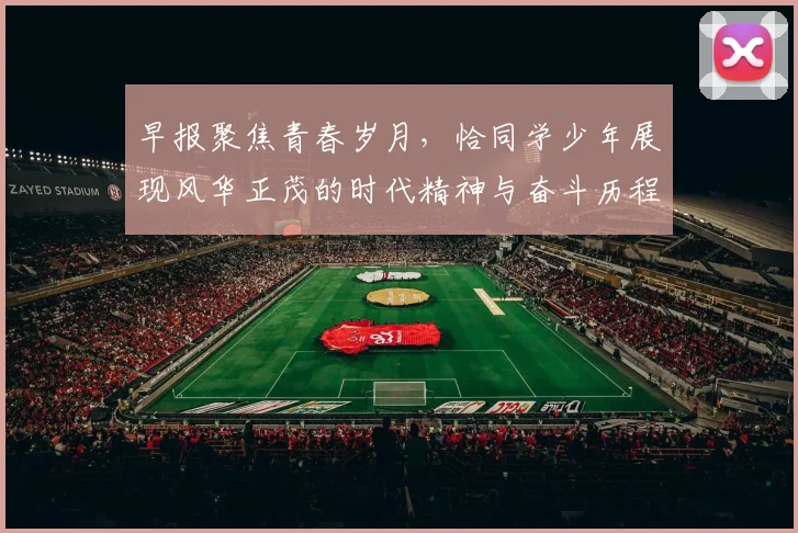 早报聚焦青春岁月，恰同学少年展现风华正茂的时代精神与奋斗历程