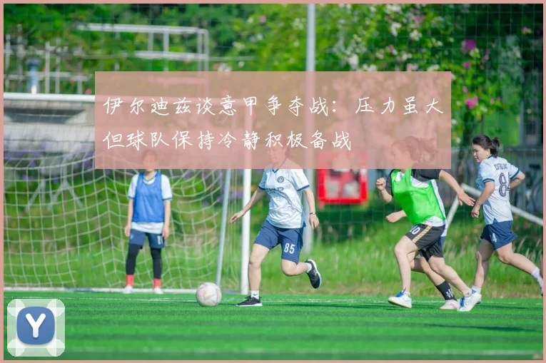 伊尔迪兹谈意甲争夺战：压力虽大但球队保持冷静积极备战
