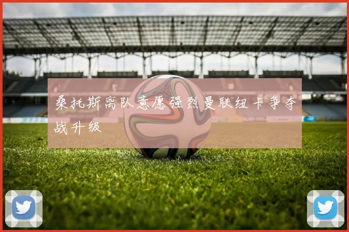 桑托斯离队意愿强烈曼联纽卡争夺战升级