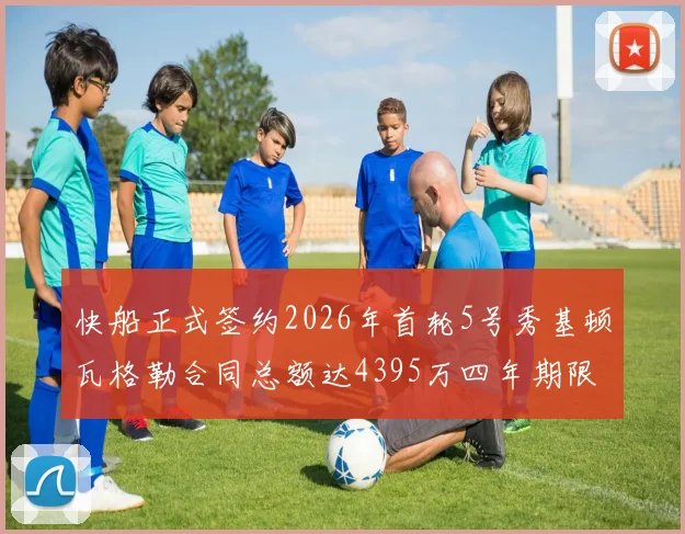 快船正式签约2026年首轮5号秀基顿瓦格勒合同总额达4395万四年期限