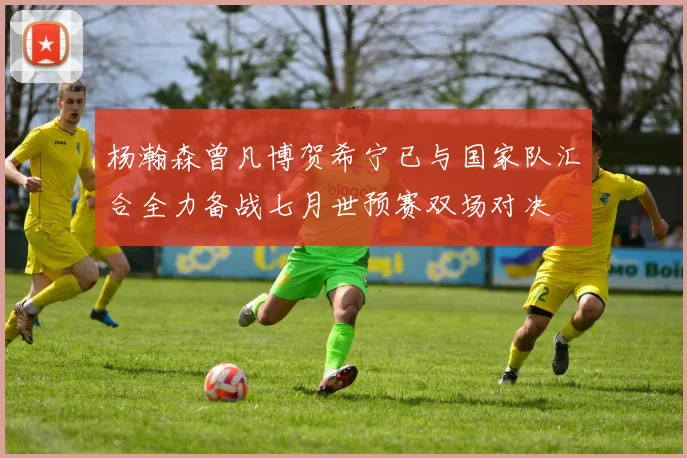 杨瀚森曾凡博贺希宁已与国家队汇合全力备战七月世预赛双场对决