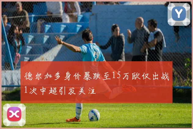 德尔加多身价暴跌至15万欧仅出战1次中超引发关注