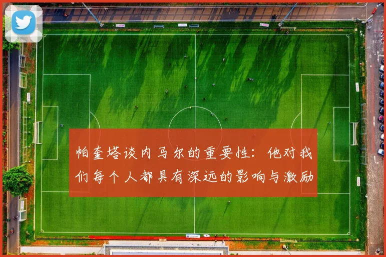 帕奎塔谈内马尔的重要性：他对我们每个人都具有深远的影响与激励