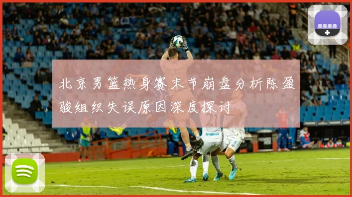 北京男篮热身赛末节崩盘分析陈盈骏组织失误原因深度探讨