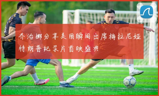 乔治娜分享美丽瞬间出席梅拉尼娅特朗普纪录片首映盛典