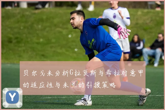 贝尔戈米分析G拉莫斯与希拉对意甲的适应性与米兰的引援策略