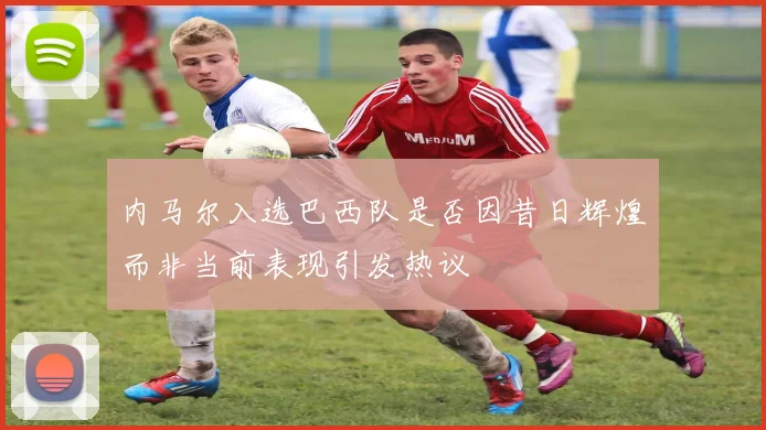 内马尔入选巴西队是否因昔日辉煌而非当前表现引发热议